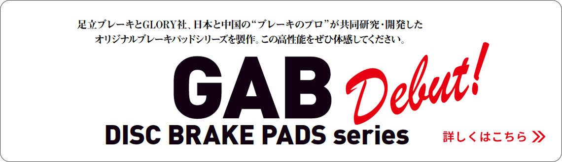 GAB Debut! DISC BRAKE PADS series 足立ブレーキとGLORY社、日本と中国のブレーキのプロが共同研究・開発したオリジナルブレーキパッドシリーズを製作。この高性能をぜひ体感してください。詳しくはこちら